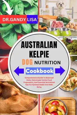 AUSTRALIAN KELPIE DOG NUTRITION Cookbook: Comprehensive Guide To Balanced Diets, Homemade Canine Food Preparation, And Essential Nutritional Tips For
