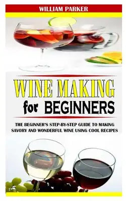 Wine Making for Beginners: The Beginner's Step-By-Step Guide to Making Savory and Wonderful Wine Using Cool Recipes