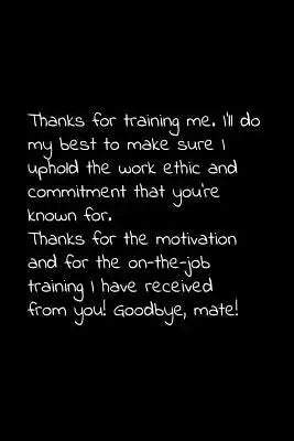 Thanks for training me. I'll do my best to make sure I uphold the work ethic and commitment that you're known for.: Perfect goodbye gift to coworker /