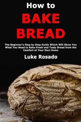 How to Bake Bread: The Beginner's Step by Step Guide Which Will Show You What You Need to Bake Fresh and Tasty Bread from the Comfort of