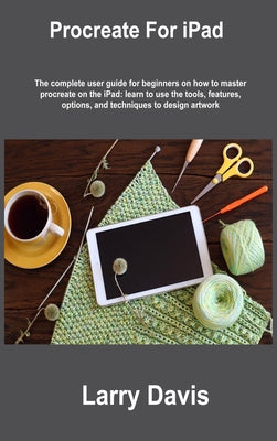 Procreate For iPad: The complete user guide for beginners on how to master procreate on the iPad: learn to use the tools, features, option