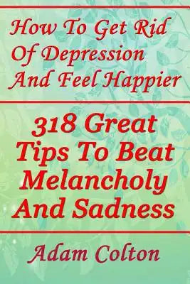 How To Get Rid Of Depression And Feel Happier: 318 Great Tips To Beat Melancholy And Sadness