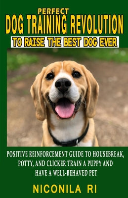 Perfect Dog Training Revolution To Raise The Best Dog Ever: Beginners Positive Reinforcement Guide To Housebreak Potty and Clicker Train A Puppy To Ha