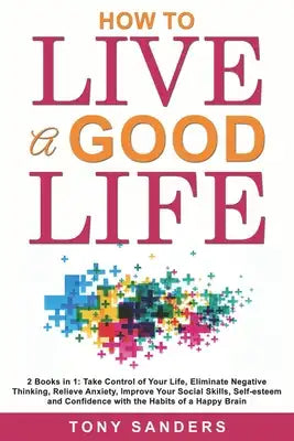 How to Live a Good Life: 2 Books in 1: Take Control of Your Life, Eliminate Negative Thinking, Relieve Anxiety, Improve Your Social Skills, Sel