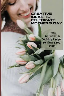 Creative Ideas To Celebrate Mother's Day: Gifts, Activities, & Cooking Recipes To Please Your Mom: Gifts For Wife