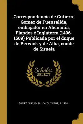 Correspondencia de Gutierre Gomez de Fuensalida, embajador en Alemania, Flandes é Inglaterra (1496-1509) Publicada por el duque de Berwick y de Alba,