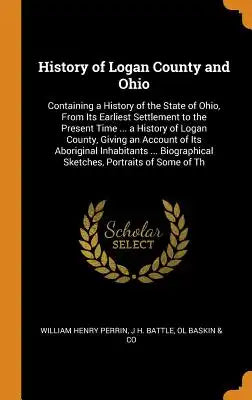 History of Logan County and Ohio: Containing a History of the State of Ohio, from Its Earliest Settlement to the Present Time ... a History of Logan C