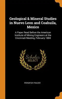 Geological & Mineral Studies in Nuevo Leon and Coahuila, Mexico: A Paper Read Before the American Institute of Mining Engineers at the Cincinnati Meet