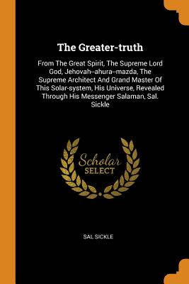 The Greater-Truth: From the Great Spirit, the Supreme Lord God, Jehovah--Ahura--Mazda, the Supreme Architect and Grand Master of This Sol
