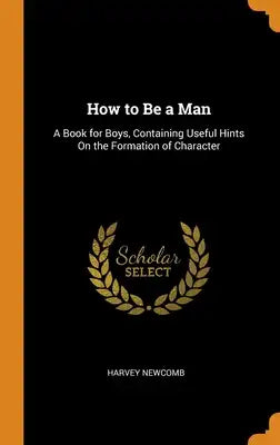 How to Be a Man: A Book for Boys, Containing Useful Hints On the Formation of Character