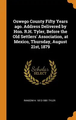 Oswego County Fifty Years ago. Address Delivered by Hon. R.H. Tyler, Before the Old Settlers' Association, at Mexico, Thursday, August 21st, 1879