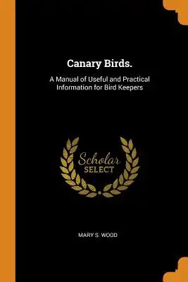 Canary Birds.: A Manual of Useful and Practical Information for Bird Keepers