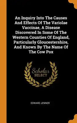 An Inquiry Into the Causes and Effects of the Variolae Vaccinae, a Disease Discovered in Some of the Western Counties of England, Particularly Glouces