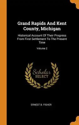 Grand Rapids and Kent County, Michigan: Historical Account of Their Progress from First Settlement to the Present Time; Volume 2