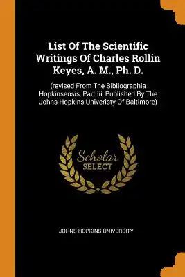 List of the Scientific Writings of Charles Rollin Keyes, A. M., Ph. D.: (revised from the Bibliographia Hopkinsensis, Part III, Published by the Johns