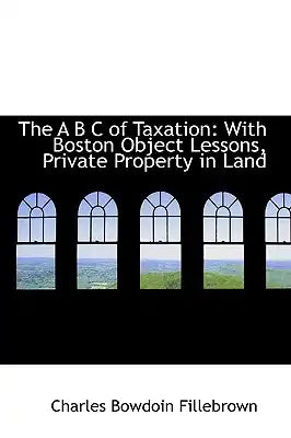 The A B C of Taxation: With Boston Object Lessons, Private Property in Land