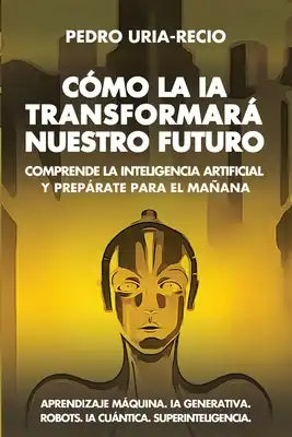 Cómo la IA Transformará Nuestro Futuro: Comprende la Inteligencia Artificial y Prepárate para el Mañana. Aprendizaje Máquina. IA Generativa. Robots. I