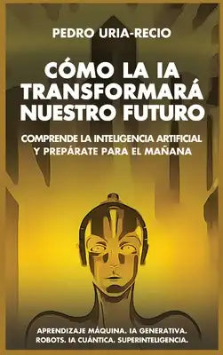Cómo la IA Transformará Nuestro Futuro: Comprende la Inteligencia Artificial y Prepárate para el Mañana. Aprendizaje Máquina. IA Generativa. Robots. I