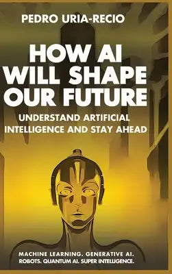 How AI Will Shape Our Future: Understand Artificial Intelligence and Stay Ahead. Machine Learning. Generative AI. Robots. Quantum AI. Super Intellig