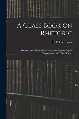 A Class Book on Rhetoric: Wherein Are Exhibited the Graces and Style of English Composition and Public Oratory