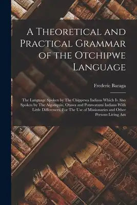 A Theoretical and Practical Grammar of the Otchipwe Language: The Language Spoken by The Chippewa Indians Which is Also Spoken by The Algonquin, Otawa
