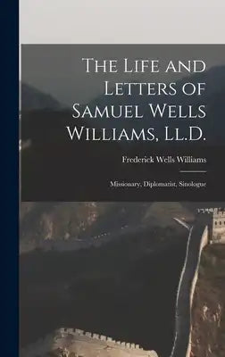 The Life and Letters of Samuel Wells Williams, Ll.D.: Missionary, Diplomatist, Sinologue