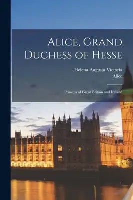 Alice, Grand Duchess of Hesse: Princess of Great Britain and Ireland