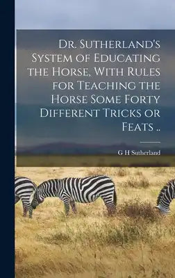 Dr. Sutherland's System of Educating the Horse, With Rules for Teaching the Horse Some Forty Different Tricks or Feats ..