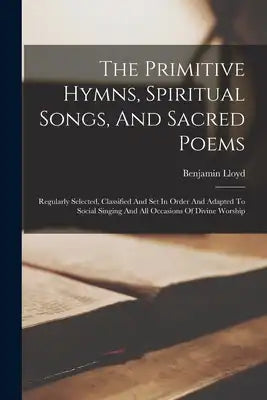 The Primitive Hymns, Spiritual Songs, And Sacred Poems: Regularly Selected, Classified And Set In Order And Adapted To Social Singing And All Occasion