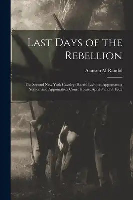 Last Days of the Rebellion: The Second New York Cavalry (Harris' Light) at Appomattox Station and Appomattox Court House, April 8 and 9, 1865