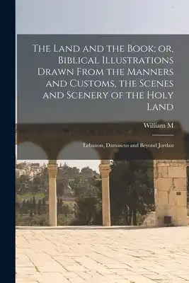 The Land and the Book; or, Biblical Illustrations Drawn From the Manners and Customs, the Scenes and Scenery of the Holy Land: Lebanon, Damascus and B
