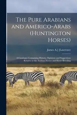 The Pure Arabians and Americo-Arabs (Huntington Horses); a Catalogue Containing History, Opinions and Suggestions Relative to the Arabian Horses and H