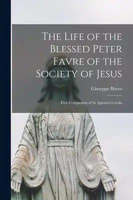 The Life of the Blessed Peter Favre of the Society of Jesus: First Companion of St. Ignatius Loyola