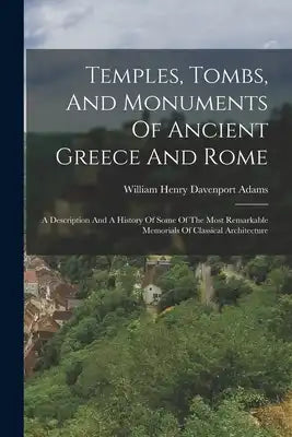 Temples, Tombs, And Monuments Of Ancient Greece And Rome: A Description And A History Of Some Of The Most Remarkable Memorials Of Classical Architectu
