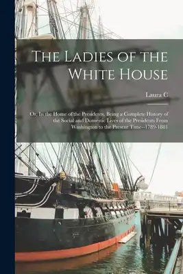 The Ladies of the White House; or, In the Home of the Presidents. Being a Complete History of the Social and Domestic Lives of the Presidents From Was