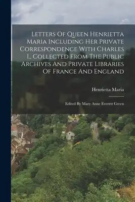 Letters Of Queen Henrietta Maria Including Her Private Correspondence With Charles I., Collected From The Public Archives And Private Libraries Of Fra