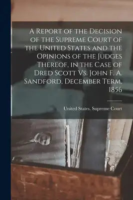 A Report of the Decision of the Supreme Court of the United States and the Opinions of the Judges Thereof, in the Case of Dred Scott Vs. John F. A. Sa
