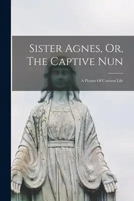 Sister Agnes, Or, The Captive Nun: A Picture Of Convent Life