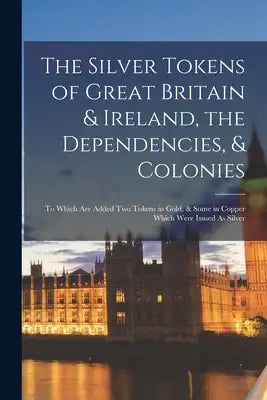 The Silver Tokens of Great Britain & Ireland, the Dependencies, & Colonies: To Which Are Added Two Tokens in Gold, & Some in Copper Which Were Issued