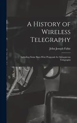 A History of Wireless Telegraphy: Including Some Bare-Wire Proposals for Subaqueous Telegraphs