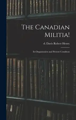 The Canadian Militia!: Its Organization and Present Condition