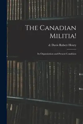The Canadian Militia!: Its Organization and Present Condition
