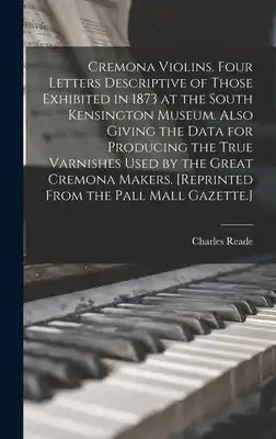 Cremona Violins. Four Letters Descriptive of Those Exhibited in 1873 at the South Kensington Museum. Also Giving the Data for Producing the True Varni