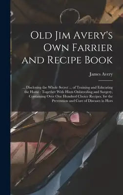 Old Jim Avery's own Farrier and Recipe Book: ... Disclosing the Whole Secret ... of Training and Educating the Horse: Together With Hints Onbreeding a