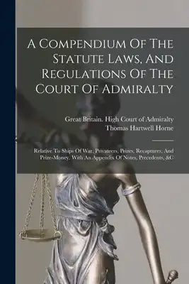 A Compendium Of The Statute Laws, And Regulations Of The Court Of Admiralty: Relative To Ships Of War, Privateers, Prizes, Recaptures, And Prize-money