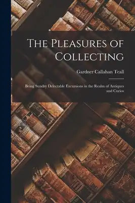 The Pleasures of Collecting: Being Sundry Delectable Excursions in the Realm of Antiques and Curios