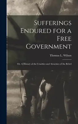 Sufferings Endured for a Free Government: Or, A History of the Cruelties and Atrocities of the Rebel