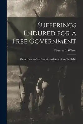 Sufferings Endured for a Free Government: Or, A History of the Cruelties and Atrocities of the Rebel
