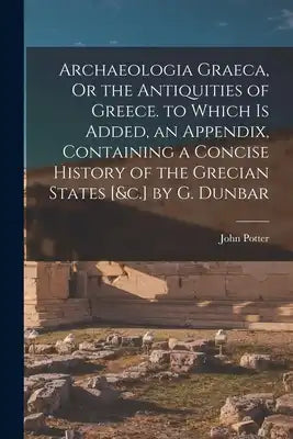 Archaeologia Graeca, Or the Antiquities of Greece. to Which Is Added, an Appendix, Containing a Concise History of the Grecian States [&c.] by G. Dunb