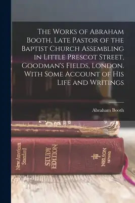 The Works of Abraham Booth, Late Pastor of the Baptist Church Assembling in Little Prescot Street, Goodman's Fields, London. With Some Account of His